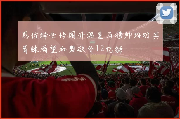恩佐转会传闻升温皇马穆帅均对其青睐渴望加盟欲价12亿镑